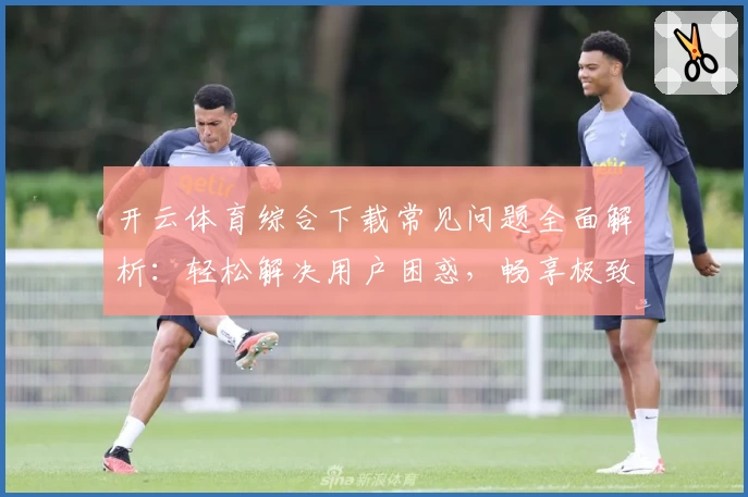 开云体育综合下载常见问题全面解析：轻松解决用户困惑，畅享极致体验