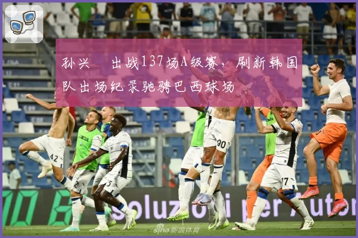 孙兴慜出战137场A级赛，刷新韩国队出场纪录驰骋巴西球场