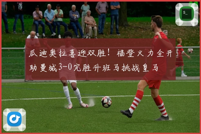 瓜迪奥拉喜迎双胜！福登火力全开助曼城3-0完胜升班马挑战皇马