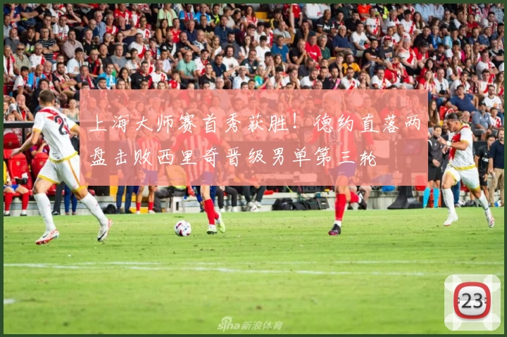 上海大师赛首秀获胜！德约直落两盘击败西里奇晋级男单第三轮