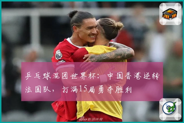 乒乓球混团世界杯：中国香港逆转法国队，打满15局勇夺胜利