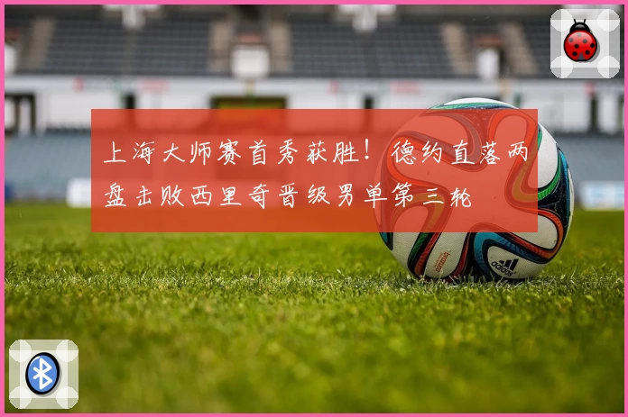 上海大师赛首秀获胜！德约直落两盘击败西里奇晋级男单第三轮