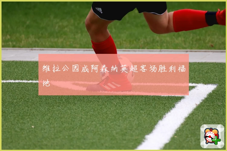 维拉公园成阿森纳英超客场胜利福地