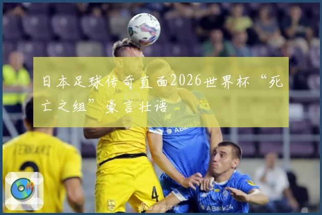 日本足球传奇直面2026世界杯“死亡之组”豪言壮语