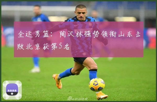 全运男篮：陶汉林强势领衔山东击败北京获第5名