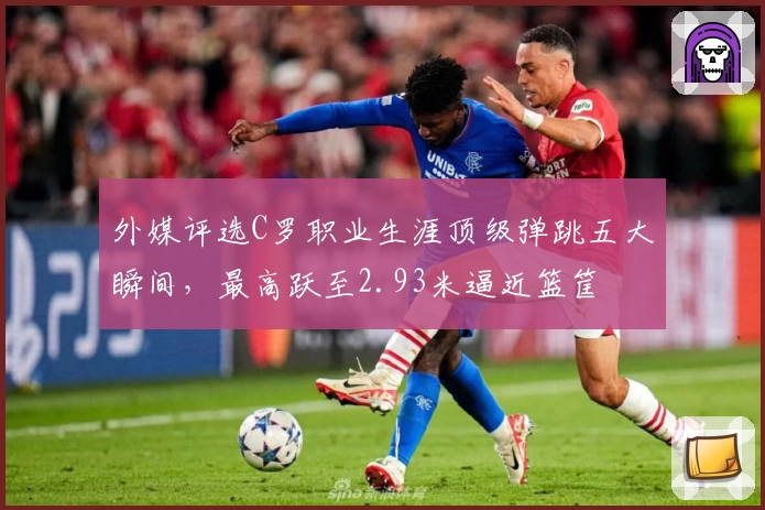 外媒评选C罗职业生涯顶级弹跳五大瞬间，最高跃至2.93米逼近篮筐