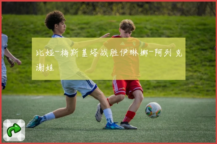 比娅-梅斯基塔战胜伊琳娜-阿列克谢娃