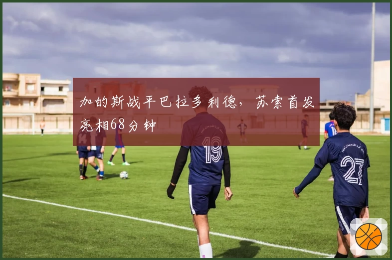 加的斯战平巴拉多利德，苏索首发亮相68分钟