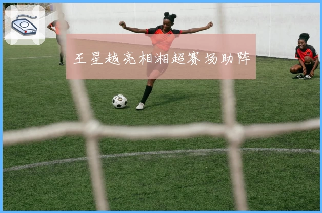 王星越亮相湘超赛场助阵