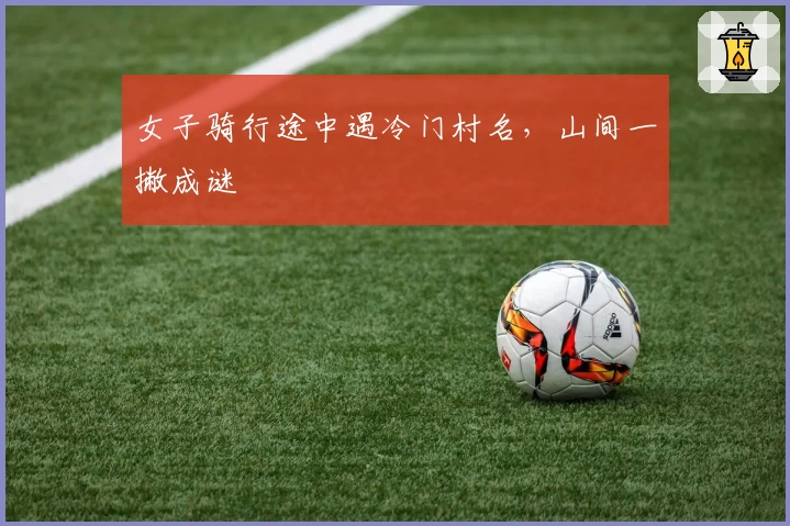 女子骑行途中遇冷门村名，山间一撇成谜