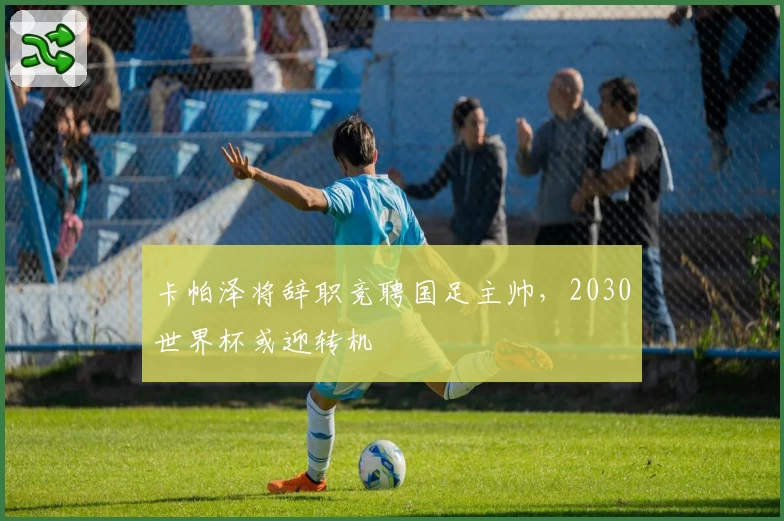 卡帕泽将辞职竞聘国足主帅，2030世界杯或迎转机