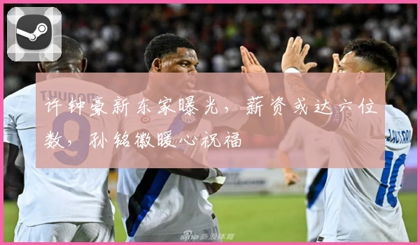 许钟豪新东家曝光，薪资或达六位数，孙铭徽暖心祝福