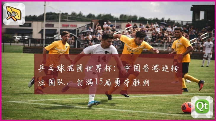 乒乓球混团世界杯：中国香港逆转法国队，打满15局勇夺胜利