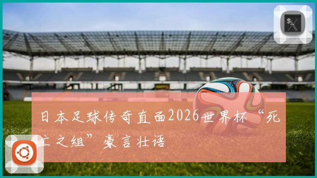 日本足球传奇直面2026世界杯“死亡之组”豪言壮语