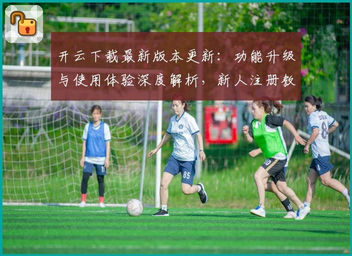 开云下载最新版本更新：功能升级与使用体验深度解析，新人注册教程必看!