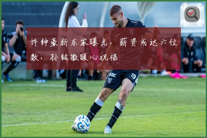 许钟豪新东家曝光，薪资或达六位数，孙铭徽暖心祝福