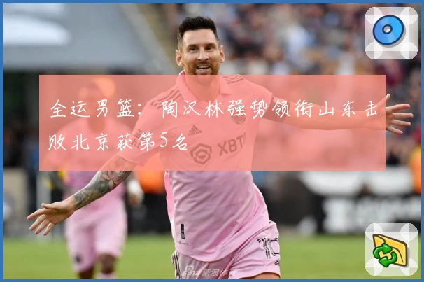 全运男篮：陶汉林强势领衔山东击败北京获第5名